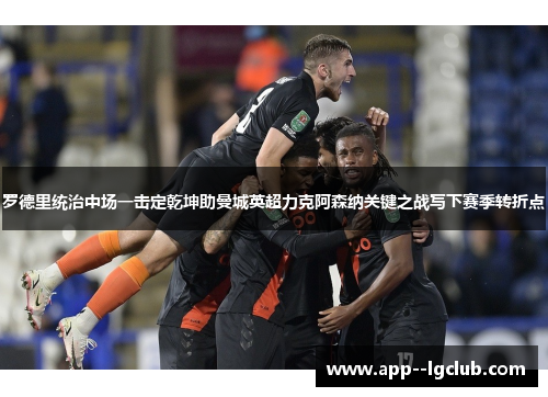 罗德里统治中场一击定乾坤助曼城英超力克阿森纳关键之战写下赛季转折点