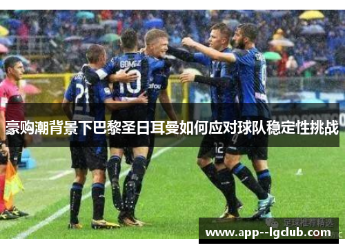 豪购潮背景下巴黎圣日耳曼如何应对球队稳定性挑战 豪购潮背景下巴黎圣日耳曼如何应对球队稳定性挑战