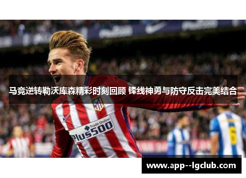 马竞逆转勒沃库森精彩时刻回顾 锋线神勇与防守反击完美结合