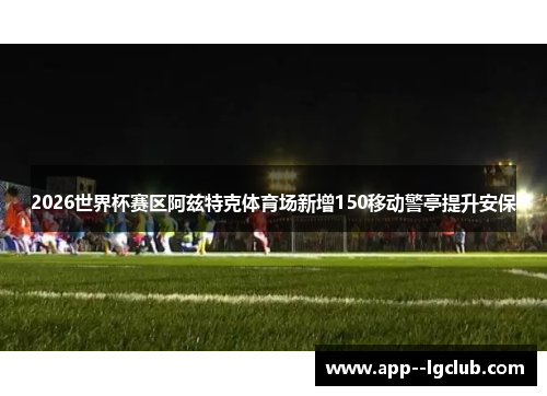 2026世界杯赛区阿兹特克体育场新增150移动警亭提升安保