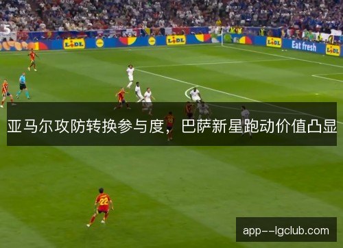 亚马尔攻防转换参与度，巴萨新星跑动价值凸显