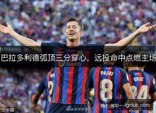 巴拉多利德弧顶三分穿心，远投命中点燃主场
